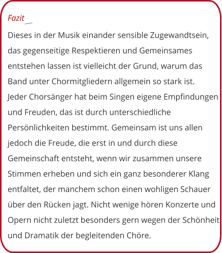 Fazit  Dieses in der Musik einander sensible Zugewandtsein, das gegenseitige Respektieren und Gemeinsames entstehen lassen ist vielleicht der Grund, warum das Band unter Chormitgliedern allgemein so stark ist.  Jeder Chorsänger hat beim Singen eigene Empfindungen und Freuden, das ist durch unterschiedliche Persönlichkeiten bestimmt. Gemeinsam ist uns allen jedoch die Freude, die erst in und durch diese Gemeinschaft entsteht, wenn wir zusammen unsere Stimmen erheben und sich ein ganz besonderer Klang entfaltet, der manchem schon einen wohligen Schauer über den Rücken jagt. Nicht wenige hören Konzerte und Opern nicht zuletzt besonders gern wegen der Schönheit und Dramatik der begleitenden Chöre.