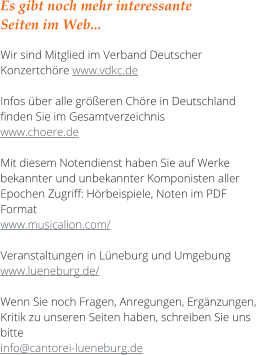Es gibt noch mehr interessante  Seiten im Web...  Wir sind Mitglied im Verband Deutscher Konzertch�re www.vdkc.de  Infos �ber alle gr��eren Ch�re in Deutschland finden Sie im Gesamtverzeichnis  www.choere.de  Mit diesem Notendienst haben Sie auf Werke bekannter und unbekannter Komponisten aller Epochen Zugriff: H�rbeispiele, Noten im PDF Format  www.musicalion.com/  Veranstaltungen in L�neburg und Umgebung www.lueneburg.de/  Wenn Sie noch Fragen, Anregungen, Erg�nzungen, Kritik zu unseren Seiten haben, schreiben Sie uns bitte  info@cantorei-lueneburg.de