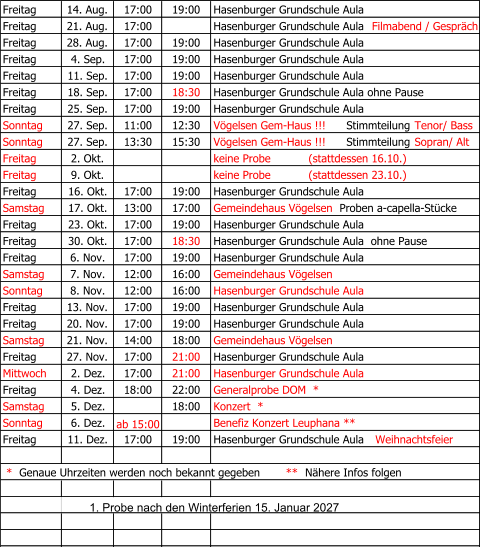 Freitag   14. Aug. 17:00 19:00 Hasenburger Grundschule Aula Freitag 21. Aug. 17:00 Hasenburger Grundschule Aula   Filmabend / Gespräch Freitag   28. Aug. 17:00 19:00 Hasenburger Grundschule Aula Freitag 4. Sep. 17:00 19:00 Hasenburger Grundschule Aula Freitag 11. Sep. 17:00 19:00 Hasenburger Grundschule Aula Freitag 18. Sep. 17:00 18:30 Hasenburger Grundschule Aula ohne Pause  Freitag 25. Sep. 17:00 19:00 Hasenburger Grundschule Aula    Sonntag 27. Sep. 11:00 12:30 Vögelsen Gem-Haus !!!    Stimmteilung  Tenor/ Bass Sonntag 27. Sep. 13:30 15:30 Vögelsen Gem-Haus !!!   Stimmteilung  Sopran/ Alt Freitag 2. Okt. keine Probe           (stattdessen 16.10.) Freitag 9. Okt. keine Probe           (stattdessen 23.10.) Freitag 16. Okt. 17:00 19:00 Hasenburger Grundschule Aula Samstag 17. Okt. 13:00 17:00 Gemeindehaus Vögelsen   Proben a-capella-Stücke Freitag   23. Okt. 17:00 19:00 Hasenburger Grundschule Aula Freitag 30. Okt. 17:00 18:30 Hasenburger Grundschule Aula  ohne Pause Freitag 6. Nov. 17:00 19:00 Hasenburger Grundschule Aula Samstag 7. Nov. 12:00 16:00 Gemeindehaus Vögelsen Sonntag 8. Nov. 12:00 16:00 Hasenburger Grundschule Aula Freitag 13. Nov. 17:00 19:00 Hasenburger Grundschule Aula Freitag 20. Nov. 17:00 19:00 Hasenburger Grundschule Aula Samstag 21. Nov. 14:00 18:00 Gemeindehaus Vögelsen   Freitag 27. Nov. 17:00 21:00 Hasenburger Grundschule Aula Mittwoch 2. Dez. 17:00 21:00 Hasenburger Grundschule Aula Freitag 4. Dez. 18:00 22:00 Generalprobe DOM  * Samstag 5. Dez. 18:00 Konzert  * Sonntag 6. Dez. ab 15:00 Benefiz Konzert Leuphana ** Freitag 11. Dez. 17:00 19:00 Hasenburger Grundschule Aula    Weihnachtsfeier  *   Genaue Uhrzeiten werden noch bekannt gegeben         **   Nähere Infos folgen               1. Probe nach den Winterferien 15. Januar 2027