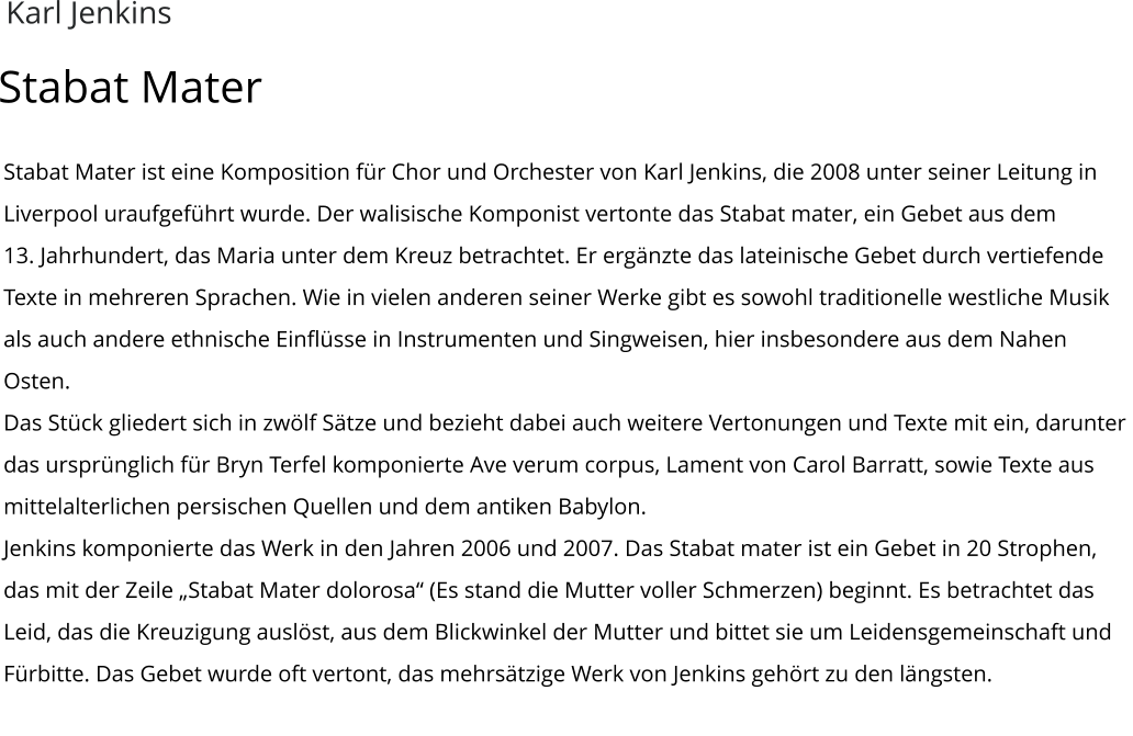 Stabat Mater ist eine Komposition für Chor und Orchester von Karl Jenkins, die 2008 unter seiner Leitung in Liverpool uraufgeführt wurde. Der walisische Komponist vertonte das Stabat mater, ein Gebet aus dem  13. Jahrhundert, das Maria unter dem Kreuz betrachtet. Er ergänzte das lateinische Gebet durch vertiefende Texte in mehreren Sprachen. Wie in vielen anderen seiner Werke gibt es sowohl traditionelle westliche Musik als auch andere ethnische Einflüsse in Instrumenten und Singweisen, hier insbesondere aus dem Nahen Osten. Das Stück gliedert sich in zwölf Sätze und bezieht dabei auch weitere Vertonungen und Texte mit ein, darunter das ursprünglich für Bryn Terfel komponierte Ave verum corpus, Lament von Carol Barratt, sowie Texte aus mittelalterlichen persischen Quellen und dem antiken Babylon. Jenkins komponierte das Werk in den Jahren 2006 und 2007. Das Stabat mater ist ein Gebet in 20 Strophen, das mit der Zeile „Stabat Mater dolorosa“ (Es stand die Mutter voller Schmerzen) beginnt. Es betrachtet das Leid, das die Kreuzigung auslöst, aus dem Blickwinkel der Mutter und bittet sie um Leidensgemeinschaft und Fürbitte. Das Gebet wurde oft vertont, das mehrsätzige Werk von Jenkins gehört zu den längsten.  Karl Jenkins Stabat Mater