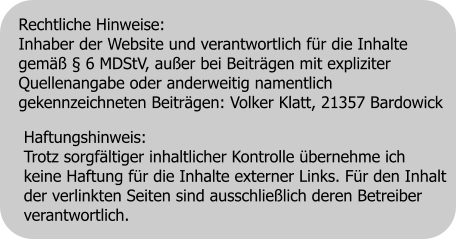 Haftungshinweis: Trotz sorgfältiger inhaltlicher Kontrolle übernehme ich  keine Haftung für die Inhalte externer Links. Für den Inhalt  der verlinkten Seiten sind ausschließlich deren Betreiber  verantwortlich. Rechtliche Hinweise: Inhaber der Website und verantwortlich für die Inhalte gemäß § 6 MDStV, außer bei Beiträgen mit expliziter Quellenangabe oder anderweitig namentlich gekennzeichneten Beiträgen: Volker Klatt, 21357 Bardowick