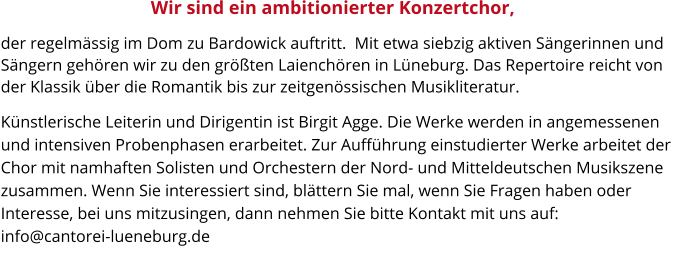 der regelmässig im Dom zu Bardowick auftritt.  Mit etwa siebzig aktiven Sängerinnen und Sängern gehören wir zu den größten Laienchören in Lüneburg. Das Repertoire reicht von der Klassik über die Romantik bis zur zeitgenössischen Musikliteratur.       Künstlerische Leiterin und Dirigentin ist Birgit Agge. Die Werke werden in angemessenen und intensiven Probenphasen erarbeitet. Zur Aufführung einstudierter Werke arbeitet der Chor mit namhaften Solisten und Orchestern der Nord- und Mitteldeutschen Musikszene zusammen. Wenn Sie interessiert sind, blättern Sie mal, wenn Sie Fragen haben oder Interesse, bei uns mitzusingen, dann nehmen Sie bitte Kontakt mit uns auf:                                   info@cantorei-lueneburg.de             Wir sind ein ambitionierter Konzertchor,