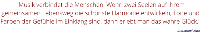 "Musik verbindet die Menschen. Wenn zwei Seelen auf ihrem gemeinsamen Lebensweg die schönste Harmonie entwickeln, Töne und Farben der Gefühle im Einklang sind, dann erlebt man das wahre Glück."         Immanuel Kant