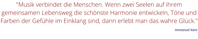 "Musik verbindet die Menschen. Wenn zwei Seelen auf ihrem gemeinsamen Lebensweg die schönste Harmonie entwickeln, Töne und Farben der Gefühle im Einklang sind, dann erlebt man das wahre Glück."         Immanuel Kant